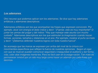 Los ademanes  Otro recurso que podemos aplicar son los ademanes. Se dice que hay ademanes enfáticos y ademanes descriptivos.  Ademanes enfáticos son los que acompañan las frases que expresan convicción. Por ejemplo, alzar con energía el dedo índice y decir: “¡Fíjense, esto es muy importante!" O juntar las yemas del pulgar y del índice: "Hay que manejar este asunto con mucho cuidado". Ademanes descriptivos son los que estimulan la imaginación cuando trazan formas, acciones, tamaños y distancias en el aire. Por ejemplo, mostrar el puño ce­rrado y decir: "¡Debemos defender nuestros logros con toda nuestra fuerza!”.  Se aconseja que las manos se expresen por arriba del nivel de la cintura con movimientos específicos que reflejen la fuerza de nuestras opiniones.  Según el vigor con que se muevan pueden comunicar seguridad o inseguridad al auditorio y dar forma, vida, color alas imágenes menta­les. Pero es fácil caer en la exage­ración. Tan malo es permanecer inmóvil por un rato muy largo como hacer un ademán por cada frase que decimos. 