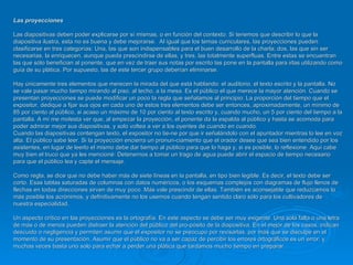 Las proyecciones  Las diapositivas deben poder explicarse por sí mismas, o en función del contexto. Si tenemos que describir lo que la diapositiva ilustra, esta no es buena y debe mejorarse.  AI igual que los temas curriculares, las proyecciones pueden clasificarse en tres categorías: Una, las que son indispensables para el buen desarrollo de la charla; dos, las que sin ser necesarias, la enriquecen, aunque pueda prescindirse de ellas, y tres, las totalmente superfluas. Entre estas se encuentran las que sólo benefician al ponente, que en vez de traer sus notas por escrito las pone en la pantalla para irlas utilizando como guía de su plática. Por supuesto, las de este tercer grupo deberían eliminarse.  Hay únicamente tres elementos que merecen la mirada del que está hablando: el auditorio, el texto escrito y la pantalla. No se vale pasar mucho tiempo mirando al piso, al techo, a la mesa. Es el público el que merece la mayor atención. Cuando se presentan proyecciones se puede modificar un poco la regla que señalamos al principio: La proporción del tiempo que el expositor, dedique a fijar sus ojos en cada uno de estos tres elementos debe ser entonces, aproximadamente, un mínimo de 85 por ciento al público, si acaso un máximo de 10 por ciento al texto escrito y, cuando mucho, un 5 por ciento del tiempo a la pantalla. A mí me molesta ver que, al empezar la proyección, el ponente da la espalda al público y hasta se acomoda para poder admirar mejor sus diapositivas, y solo voltea a ver a los oyentes de cuando en cuando.  Cuando las diapositivas contengan texto, el expositor no tie­ne por que ir señalándolo con el apuntador mientras lo lee en voz alta. EI público sabe leer. Si la proyección encierra un pronun­ciamiento que el orador desee que sea bien entendido por los asistentes, en lugar de leerlo el mismo debe dar tiempo al público para que lo haga y, si es posible, lo reflexione. Aquí cabe muy bien el truco que ya les mencioné: Detenernos a tomar un trago de agua puede abrir el espacio de tiempo necesario para que el público lea y capte el mensaje.  Como regla, se dice que no debe haber más de siete líneas en la pantalla, en tipo bien legible. Es decir, el texto debe ser corto. Esas tablas saturadas de columnas con datos numéricos, o los esquemas complejos con diagramas de flujo llenos de flechas en todas direcciones sirven de muy poco. Más vale prescindir de ellas. También es aconsejable que reduzcamos lo más posible los acrónimos, y definitivamente no los usemos cuando tengan sentido claro sólo para los cultivadores de nuestra especialidad.  Un aspecto crítico en las proyecciones es la ortografía. En este aspecto se debe ser muy exigente. Una sola falta o una letra de más o de menos pueden distraer la atención del público del pro­pósito de la diapositiva. En el mejor de los casos, indican descuido o negligencia y permiten asumir que el expositor no se preocupo por revisarlas, por más que se disculpe en el momento de su presentación. Asumir que el público no va a ser capaz de percibir los errores ortográficos es un error, y muchas veces basta uno solo para echar a perder una plática que tardamos mucho tiempo en preparar. 