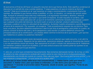 EI final  Al acercarnos al final es útil hacer un pequeño resumen de lo que hemos dicho. Esto significa condensar el discurso en un párrafo de unas cuantas palabras. Y luego pasamos a lo que en oratoria se llama el  “exordio". Este es el momento en el  que hacemos un ruego o recomendación o exhortación final a los oyentes. De pedirles lo que hemos venido a pedirles: un voto, un donativo, un cambio de opinión sobre algo. Aunque el comienzo haya sido muy interesante, y el argumento razonable y atractivo, ahora el público espera que le digamos que hacer o que sentir al respecto. Si este requisito no se llena, casi siempre el discurso habrá sido poco útil  ya que en el momento culminante necesita más empuje y pasión que cualquier otra parte del discurso. Es bueno subir un poco el volumen, producir ademanes más vigorosos y acelerar un poco la velocidad de las palabras. Aumentar nuestro entusiasmo cuando lleguemos al cierre de la exposición. Por supuesto, sin exagerar. Todo procedimiento requiere de una técnica. Para tocar una pieza, de piano debemos enseñarnos a leer lo que dice el pentagrama; para pintar un cuadro, es preciso conocer la teoría del color y de la perspectiva; para escribir un poema debemos conocer los principios básicos de la versificación. Los artistas deben dominar la técnica de lo que hacen; ¿por qué los que hablamos en público no podemos intentarlo?  A veces pronunciamos nuestro texto demasiado aprisa, o a un volumen que nadie escucha, o sin abrir la boca ni mover los labios. Respecto de los ademanes, parecemos estatuas: apenas si movemos las manos y no nos permitimos mover los brazos. Nos apoyamos en el atril o incluso nos abrazamos de él. Hablamos sin mantener contacto visual con el público, y con esa actitud evasiva de nuestra parte los oyentes no se sienten interpelados por lo que decimos.  Y, otra vez, un error que cometemos frecuentemente: Nos tomamos demasiado tiempo. Si no hay un reloj de pared a la vista, pongamos la carátula del nuestro sobre la cara interna de la muñeca para echarle discretamente una mirada de cuando en cuando. Más vale que digan “Que bueno que terminó pronto", y no que empiecen a preguntarse: “¿A qué horas irá a acabar este?"  Se dice que un buen orador debe tener tres características: 1. Hablar fuerte, para que todos lo escuchen; 2. Hablar claro, para que todos lo entiendan; y 3. Ser breve para que todos se lo agradezcan. Y recordar el proverbio latino: Praestate, dicete et tacete, que significa “Ponte de pie, habla y cállate". 