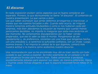 EI discurso   En toda exposición existen varios aspectos que es bueno considerar por separado. Primero, lo que técnicamente se llama "el discurso". El contenido de nuestra presentación. La que vamos a decir.  Los que saben aconsejan que jamás debemos arriesgarnos a improvisar, a menos que nos veamos forzados a ello. Cuando esta ocurra, de ninguna manera tomemos actitudes titubeantes o como si nos hubieran caído por sorpresa, más bien abordemos la situación de manera que cuando menos parezcamos decididos, no importa lo inseguros que poda­mos sentirnos en ese momento. No comencemos disculpándonos por no haber venido preparados, que eso lo sabe ya todo el mundo. Pongámonos de pie rápidamente y, de preferencia, iniciemos con una frase que tengamos hecha, con una anécdota o, si sentimos la suficiente confianza, con un chiste. Luego, seamos breves. Y no importa la calidad de lo que digamos, contará más nuestra actitud y la manera como acabemos nuestro discurso.  Una recomendación que yo he encontrado muy útil es traer escrito con todo cuidado lo que vamos a exponer. Se trata solamente de un consejo y no de una exigencia forzosa para hacerlo bien. Todos conocemos a personas excelentemente dotadas para exponer sus ideas; de manera coherente, lógica y muchas veces incluso elegante, y que ni siquiera necesitan llevar notas en la mano.   