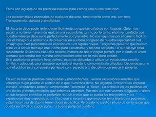 Estas son algunas de las premisas básicas para escribir una buena alocución: Las características esenciales de cualquier discurso, tanto escrito como oral, son tres: Transparencia, claridad y simplicidad.  EI discurso debe poder entenderse fácilmente, porque las palabras son fugaces. Quien nos escucha no tiene manera de realizar una segunda lectura y, por lo tanto, el primer contacto con nuestro mensaje debe serle perfectamente comprensible. No nos vayamos por el camino fácil de leer el trabajo que acabamos de presentar en el último congreso de nuestra especialidad o el ensayo que ayer publicamos en el periódico o en alguna revista. Tengamos presente que nuestro texto va a ser un mensaje oral, hecho para escucharse y no para ser leída. Lo que se oye pasa rápidamente Quien nos escu­cha no tiene manera de releer ningún párrafo; por lo tanto, el único contacto que tendrá con nuestra comunicación debe ser lo más claro posible.  Si el auditorio es amplio y heterogéneo, estamos obligados a utilizar un vocabulario sencillo, familiar y coloquial, para asegurar que todo el mundo lo comprenda sin dificultad. Debemos asumir que el público está compuesto par legos con respecto a la disciplina que ejerce el ponente . En vez de buscar palabras complicadas y rimbombantes, usemos expresiones sencillas que aclaren lo mejor posible el sentido de lo que queremos decir. No digamos "temperatura corporal elevada" si podemos llamarle, simplemente, "calentura" o "fiebre”. La sencillez en las palabras es uno de los primeros principios que debemos aprender. Por más que nos veamos obligados a veces a usar lenguaje científico es preferible reducir lo más que se pueda los tecnicismos y las expresiones muy especializadas. Claro que si se está exponiendo un tema técnico no podremos evitar hacer usa de alguna terminología específica. Pero esto no justifica el uso de un lenguaje que pueda ser difícil de captar para una buena parte del auditorio. 
