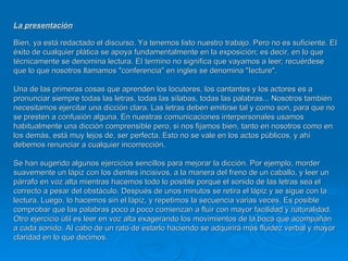 La presentación   Bien, ya está redactado el discurso. Ya tenemos listo nuestro trabajo. Pero no es suficiente. EI éxito de cualquier plática se apoya fundamentalmente en la exposición; es decir, en lo que técnicamente se denomina lectura. EI termino no significa que vayamos a leer; recuérdese que lo que nosotros llamamos "conferencia" en ingles se denomina "Iecture".  Una de las primeras cosas que aprenden los locutores, los cantantes y los actores es a pronunciar siempre todas las letras, todas las sílabas, todas las palabras... Nosotros también necesitamos ejercitar una dicción clara. Las letras deben emitirse tal y como son, para que no se presten a confusión alguna. En nuestras comunicaciones interpersonales usamos habitualmente una dicción comprensible pero, si nos fijamos bien, tanto en nosotros como en los demás, está muy lejos de, ser perfecta. Esto no se vale en los actos públicos, y ahí debemos renunciar a cualquier incorrección.  Se han sugerido algunos ejercicios sencillos para mejorar la dicción. Por ejemplo, morder suavemente un lápiz con los dientes incisivos, a la manera del freno de un caballo, y leer un párrafo en voz alta mientras hacemos todo lo posible porque el sonido de las letras sea el correcto a pesar del obstáculo. Después de unos minutos se retira el lápiz y se sigue con la lectura. Luego, lo hacemos sin el lápiz, y repetimos la secuencia varias veces. Es posible comprobar que las palabras poco a poco comienzan a fluir con mayor facilidad y naturalidad.  Otro ejercicio útil es leer en voz alta exagerando los movimientos de la boca que acompañan a cada sonido. AI cabo de un rato de estarlo haciendo se adquirirá más fluidez verbal y mayor claridad en lo que decimos. 