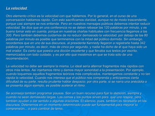 La velocidad  Otro elemento crítico es la velocidad con que hablemos. Por lo general, en el curso de una conversación hablamos rápido. Con esto sacrificamos claridad, aunque no de modo trascendente, porque casi siempre se nos entiende. Pero en nuestros mensajes públicos debemos intentar reducir velocidad. Se dice que en una conferencia no se deben rebasar las 120 palabras por minuto, y es bueno tomar esto en cuenta, porque en nuestras charlas habituales con frecuencia llegamos a las 300. Pero también debemos cuidarnos de no reducir demasiado la velocidad: por debajo de las 80 palabras por minuto es posible que terminemos con la mitad del público dormido. Sin embargo, recordemos que en uno de sus discursos, al presidente Kennedy llegaron a registrarle hasta 342 palabras por minuto, es decir, más de cinco por segundo, y nadie ha dicho de él que haya sido un mal orador. Es cierto que poesía una dicción excelente y que llevaba sus textos por escrito, memorizados con todo cuidado, y es por ello que insistimos en que se trata sólo de una recomendación.  La velocidad no debe ser siempre la misma. Lo ideal sería alternar fragmentos más rápidos con otros más lentos. Así injertamos ritmo y damos mayor sonoridad a la presentación. Por ejemplo, cuando toquemos aquellos fragmentos teóricos más complicados, mantengamos constante y no tan rápida la velocidad. Cuando nos interesa que el público nos comprenda y anticipemos cierta dificultad de su parte, resulta prudente hablar despacio; por otra parte, si se narra una anécdota o se presenta algún ejemplo, es posible acelerar el ritmo.  Se aconseja también programar pausas. Son un buen recurso para fijar la atención, siempre y cuando no sean demasiado largas. Las comas y los puntos sirven para  que uno respire, pero también ayudan a dar sentido a algunas oraciones. EI silencio, pues, también es necesario en los discursos. Detenernos en un momento determinado puede ser fundamental para mejorar la comprensión... o para cambiar de tema. 