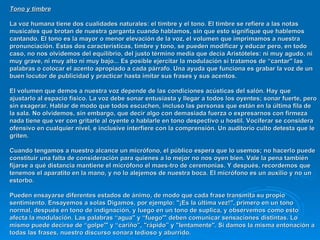 Tono y timbre   La voz humana tiene dos cualidades naturales: el timbre y el tono. El timbre se refiere a las notas musicales que brotan de nuestra garganta cuando hablamos, sin que esto signifique que hablemos cantando. EI tono es la mayor o menor elevación de la voz, el volumen que imprimamos a nuestra pronunciación. Estas dos características, timbre y tono, se pueden modificar y educar pero, en todo caso, no nos olvidemos del equilibrio, del justo término media que decía Aristóteles: ni muy agudo, ni muy grave, ni muy alto ni muy bajo... Es posible ejercitar la modulación si tratamos de “cantar" las palabras o colocar el acento apropiado a cada párrafo. Una ayuda que funciona es grabar la voz de un buen locutor de publicidad y practicar hasta imitar sus frases y sus acentos.  EI volumen que demos a nuestra voz depende de las condiciones acústicas del salón. Hay que ajustarlo al espacio físico. La voz debe sonar entusiasta y llegar a todos los oyentes; sonar fuerte, pero sin exagerar. Hablar de modo que todos escuchen, incluso las personas que están en la última fila de la sala. No olvidemos, sin embargo, que decir algo con demasiada fuerza o expresarnos con firmeza nada tiene que ver con gritarle al oyente o hablarle en tono despectivo u hostil. Vociferar se considera ofensivo en cualquier nivel, e inclusive interfiere con la comprensión. Un auditorio culto detesta que le griten. Cuando tengamos a nuestro alcance un micrófono, el público espera que lo usemos; no hacerlo puede constituir una falta de consideración para quienes a lo mejor no nos oyen bien. Vale la pena también fijarse a qué distancia mantiene el micrófono el maes­tro de ceremonias. Y después, recordemos que tenemos el aparatito en la mano, y no lo alejemos de nuestra boca. EI micrófono es un auxilio y no un estorbo.  Pueden ensayarse diferentes estados de ánimo, de modo que cada frase transmita su propio sentimiento. Ensayemos a solas Digamos, por ejemplo: "¡Es la última vez!", primero en un tono normal, después en tono de indignación, y luego en un tono de suplica, y observemos como esto afecta la modulación. Las palabras “agua" y “fuego'" deben comunicar sensaciones distintas. Lo mismo puede decirse de “golpe'" y “cariño”, "rápido” y "lentamente". Si damos la misma entonación a todas las frases, nuestro discurso sonara tedioso y aburrido. 