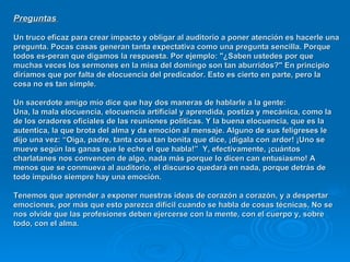 Preguntas   Un truco eficaz para crear impacto y obligar al auditorio a poner atención es hacerle una pregunta. Pocas casas generan tanta expectativa como una pregunta sencilla. Porque todos es­peran que digamos la respuesta. Por ejemplo: "¿Saben ustedes por que muchas veces los sermones en la misa del domingo son tan aburridos?" En principio diríamos que por falta de elocuencia del predicador. Esto es cierto en parte, pero la cosa no es tan simple.  Un sacerdote amigo mío dice que hay dos maneras de hablarle a la gente:  Una, la mala elocuencia, elocuencia artificial y aprendida, postiza y mecánica, como la de los oradores oficiales de las reuniones políticas. Y la buena elocuencia, que es la autentica, la que brota del alma y da emoción al mensaje. Alguno de sus feligreses le dijo una vez: “Oiga, padre, tanta cosa tan bonita que dice, ¡dígala con ardor! ¡Uno se mueve según las ganas que le eche el que habla!”  Y, efectivamente, ¡cuántos charlatanes nos convencen de algo, nada más porque lo dicen can entusiasmo! A menos que se conmueva al auditorio, el discurso quedará en nada, porque detrás de todo impulso siempre hay una emoción.  Tenemos que aprender a exponer nuestras ideas de corazón a corazón, y a despertar emociones, por más que esto parezca difícil cuando se habla de cosas técnicas, No se nos olvide que las profesiones deben ejercerse con la mente, con el cuerpo y, sobre todo, con el alma.   