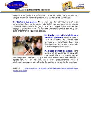 animas a tu público a intervenir, captarás mejor su atención. No
tengas miedo de hacerles preguntas o comentarios cómplices.

7.- Controla tus gestos: No conviene quedarse inmóvil ni gesticular
en exceso. Esta es la parte más difícil, porque raramente somos
conscientes de nuestro lenguaje corporal. Ensayar el discurso ante el
espejo o grabarnos con una cámara doméstica puede ser muy útil
para encontrar el equilibrio gestual.

                                    8.- Habla como si te dirigieras a
                                    una sola persona: Aunque para ti
                                    sean un colectivo, tu público está
                                    formado por individuos. Cada uno
                                    de ellos debe sentir que el mensaje
                                    le incumbe personalmente.

                                   9.- Busca puntos de apoyo: Para
                                   reducir el nerviosismo es muy útil
                                   fijar la mirada en un oyente con el
que tengamos confianza o que nos esté escuchando con interés y
aprobación. Eso sí, no conviene abusar: procuraremos mirar a
distintos puntos para que el resto del auditorio no se sienta excluido.


FUENTE:      http://noticias.iberestudios.com/hablar-en-publico-di-adios-al-
miedo-escenico/
 