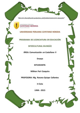 UNIVERSIDAD PERUANA CAYETANO HEREDIA
PROGRAMA DE LICENCIATURA EN EDUCACIÓN
INTERCULTURAL BILINGÜE
ÁREA: Comunicación en Castellano II
Ensayo
ESTUDIANTE:
Nilthon Pari Coaquira
PROFESORA: Mg. Roxana Quispe Collantes
II Ciclo
LIMA - 2015
“Año de la diversificación productiva y del fortalecimiento de la educación”
 