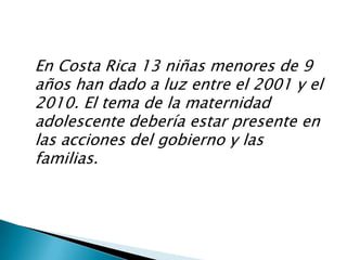 Como ustedes saben, en Costa Rica la tasa de maternidad adolescente es alta. Aún cuando hemos avanzado un poco en la educación sexual y en el uso de anticonceptivos entre la población, siguen presentándose casos cada día. Por esto, es tan importante el tema que vamos a compartir hoy.