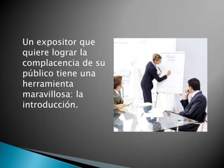 	Un expositor que quiere lograr la complacencia de su público tiene una herramienta maravillosa: la introducción.