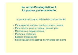 No verbal-Paralingüísticos II
          La postura y el movimiento


    La postura del cuerpo, reflejo de la postura mental

–   Parte superior: cabeza, hombros, brazos, manos
–   Parte inferior: peso en cadera, piernas, pies
–   Movimiento y desplazamiento
–   Postura al sentarnos
–   Espacio interpersonal
–   Sincronización de nuestros movimientos con el otro
 