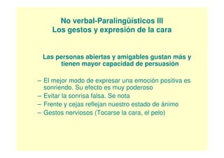 No verbal-Paralingüísticos III
    Los gestos y expresión de la cara


 Las personas abiertas y amigables gustan más y
      tienen mayor capacidad de persuasión

– El mejor modo de expresar una emoción positiva es
  sonriendo. Su efecto es muy poderoso
– Evitar la sonrisa falsa. Se nota
– Frente y cejas reflejan nuestro estado de ánimo
– Gestos nerviosos (Tocarse la cara, el pelo)
 