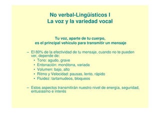 No verbal-Lingüísticos I
           La voz y la variedad vocal


                Tu voz, aparte de tu cuerpo,
    es el principal vehículo para transmitir un mensaje

– El 80% de la efectividad de tu mensaje, cuando no te pueden
  ver, depende de:
   • Tono: agudo, grave
   • Entonación: monótona, variada
   • Volumen: bajo, alto
   • Ritmo y Velocidad: pausas, lento, rápido
   • Fluidez: tartamudeos, bloqueos

– Estos aspectos transmitirán nuestro nivel de energía, seguridad,
  entusiasmo e interés
 