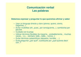 Comunicación verbal
                    Las palabras

Debemos expresar y preguntar lo que queremos afirmar y saber

  – Usar un lenguaje directo y claro (pienso, quiero, siento,
    hagamos,..)
  – Evitar muletillas (eh,..pues,..por consiguiente,..), cambiarlas por
    pausas
  – Cuidado con la jerga
  – Utilizar términos flexibles (la mayoría,.. probablemente,.. muchas
    veces,.. v.s… siempre, todo,..nada,.. nunca,..)
  – Evitar términos catastróficos (desastre, horrible, …)
  – Evita preguntar ¿por qué?, sustitúyelo por ¿qué quieres decir
    con..?
 