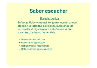 Saber escuchar
                      Escucha Activa
– Esfuerzo físico y mental de querer escuchar con
  atención la totalidad del mensaje, tratando de
  interpretar el significado e indicándole lo que
  creemos que hemos entendido

   •   Ser consciente del otro
   •   Observar el significado
   •   Retroalimentar resumiendo
   •   Reflexionar las palabras clave
 