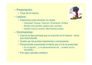– Presentación:
   • Titulo de la historia
– Lectura:
   • Importancia comunicación no verbal
       – Velocidad- Pausas- Volumen- Entonación- Enfásis
       – Mirada a los oyentes, gestos cara, sonrisas
       – Gestos manos y brazos- Movimientos cuerpo
– Conclusiones:
   • Cual es la idea principal que se trasmite en la historia – tema
     que está tratando
   • Cuales son los puntos importantes o conclusiones
   • Personalízalo expresando el efecto que a ti te ha producido:
       – En mi opinión …a mi personalmente me… al leerlo me ha
         recordado…
   • Pon algún ejemplo cotidiano
 