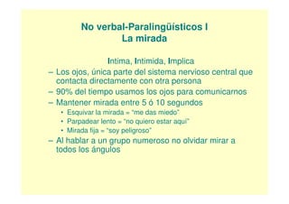 No verbal-Paralingüísticos I
                 La mirada

                Intima, Intimida, Implica
– Los ojos, única parte del sistema nervioso central que
  contacta directamente con otra persona
– 90% del tiempo usamos los ojos para comunicarnos
– Mantener mirada entre 5 ó 10 segundos
   • Esquivar la mirada = “me das miedo”
   • Parpadear lento = “no quiero estar aquí”
   • Mirada fija = “soy peligroso”
– Al hablar a un grupo numeroso no olvidar mirar a
  todos los ángulos
 
