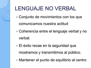 LENGUAJE NO VERBAL
 Conjunto de movimientos con los que
comunicamos nuestra actitud
 Coherencia entre el lenguaje verbal y no
verbal.
 El éxito recae en la seguridad que
mostramos y transmitimos al público.
 Mantener el punto de equilibrio al centro
 