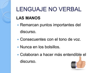 LENGUAJE NO VERBAL
LAS MANOS
 Remarcan puntos importantes del
discurso.
 Consecuentes con el tono de voz.
 Nunca en los bolsillos.
 Colaboran a hacer más entendible el
discurso.
 