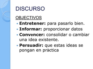 DISCURSO
OBJECTIVOS
 Entretener: para pasarlo bien.
 Informar: proporcionar datos
 Convencer: consolidar o cambiar
una idea existente.
 Persuadir: que estas ideas se
pongan en pràctica
 