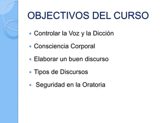 OBJECTIVOS DEL CURSO
 Controlar la Voz y la Dicción
 Consciencia Corporal
 Elaborar un buen discurso
 Tipos de Discursos
 Seguridad en la Oratoria
 