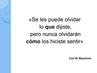 «Se les puede olvidar
lo que dijiste,
pero nunca olvidarán
cómo los hiciste sentir»
Carl W. Buechner
 