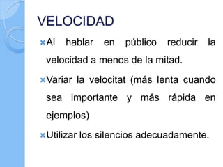 VELOCIDAD
Al hablar en público reducir la
velocidad a menos de la mitad.
Variar la velocitat (más lenta cuando
sea importante y más rápida en
ejemplos)
Utilizar los silencios adecuadamente.
 