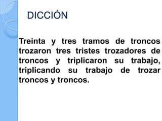DICCIÓN
Treinta y tres tramos de troncos
trozaron tres tristes trozadores de
troncos y triplicaron su trabajo,
triplicando su trabajo de trozar
troncos y troncos.
 