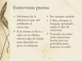 Entrevistas prensa Infórmese de la edición en que sale publicada su entrevista Si la misma se lleva a cabo en su oficina, ofrezca algo de tomar para distendir un poco el ambiente Sea siempre amable Utilice siempre el lenguaje apropiado según el tipo de entrevista Si puede, lea antes otras entrevistas hechas por ese periodista para conocer su estilo 