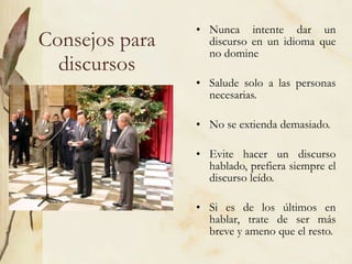 Consejos para discursos Nunca intente dar un discurso en un idioma que no domine Salude solo a las personas necesarias. No se extienda demasiado. Evite hacer un discurso hablado, prefiera siempre el discurso leído. Si es de los últimos en hablar, trate de ser más breve y ameno que el resto.  