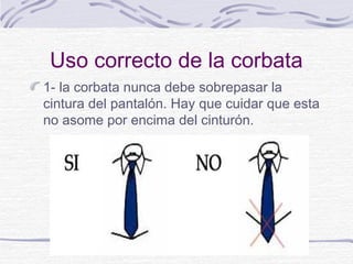 Uso correcto de la corbata 
1- la corbata nunca debe sobrepasar la 
cintura del pantalón. Hay que cuidar que esta 
no asome por encima del cinturón. 
 