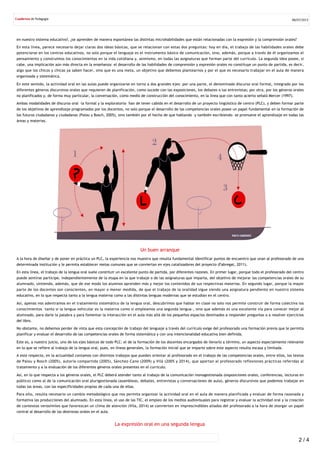 en nuestro sistema educativo?, ¿se aprenden de manera espontánea las distintas microhabilidades que están relacionadas con la expresión y la comprensión orales?
En esta línea, parece necesario dejar claras dos ideas básicas, que se relacionan con estas dos preguntas: hoy en día, el trabajo de las habilidades orales debe
potenciarse en los centros educativos, no solo porque el lenguaje es el instrumento básico de comunicación, sino, además, porque a través de él organizamos el
pensamiento y construimos los conocimientos en la vida cotidiana y, asimismo, en todas las asignaturas que forman parte del currículo. La segunda idea posee, si
cabe, una implicación aún más directa en la enseñanza: el desarrollo de las habilidades de comprensión y expresión orales no constituye un punto de partida, es decir,
algo que los chicos y chicas ya saben hacer, sino que es una meta, un objetivo que debemos plantearnos y por el que es necesario trabajar en el aula de manera
organizada y sistemática.
En este sentido, la actividad oral en las aulas puede organizarse en torno a dos grandes ejes: por una parte, el denominado discurso oral formal, integrado por los
diferentes géneros discursivos orales que requieren de planificación, como sucede con las exposiciones, los debates o las entrevistas; por otra, por los géneros orales
no planificados y, de forma muy particular, la conversación, como medio de construcción del conocimiento, en la línea que con tanto acierto señaló Mercer (1997).
Ambas modalidades de discurso oral –la formal y la exploratoria– han de tener cabida en el desarrollo de un proyecto lingüístico de centro (PLC), y deben formar parte
de los objetivos de aprendizaje programados por los docentes, no solo porque el desarrollo de las competencias orales posee un papel fundamental en la formación de
los futuros ciudadanos y ciudadanas (Palou y Bosch, 2005), sino también por el hecho de que hablando –y también escribiendo– se promueve el aprendizaje en todas las
áreas y materias.
Un buen arranque
A la hora de diseñar y de poner en práctica un PLC, la experiencia nos muestra que resulta fundamental identificar puntos de encuentro que unan al profesorado de una
determinada institución y le permita establecer metas comunes que se conviertan en ejes catalizadores del proyecto (Fabregat, 2011).
En esta línea, el trabajo de la lengua oral suele constituir un excelente punto de partida, por diferentes razones. En primer lugar, porque todo el profesorado del centro
puede sentirse partícipe, independientemente de la etapa en la que trabaje o de las asignaturas que imparta, del objetivo de mejorar las competencias orales de su
alumnado, sintiendo, además, que de ese modo los alumnos aprenden más y mejor los contenidos de sus respectivas materias. En segundo lugar, porque la mayor
parte de los docentes son conscientes, en mayor o menor medida, de que el trabajo de la oralidad sigue siendo una asignatura pendiente en nuestro sistema
educativo, en lo que respecta tanto a la lengua materna como a las distintas lenguas modernas que se estudian en el centro.
Así, apenas nos adentramos en el tratamiento sistemático de la lengua oral, descubrimos que hablar en clase no solo nos permite construir de forma colectiva los
conocimientos –tanto si la lengua vehicular es la materna como si empleamos una segunda lengua–, sino que además es una excelente vía para conocer mejor al
alumnado, para darle la palabra y para fomentar la interacción en el aula más allá de los pequeños espacios destinados a responder preguntas o a resolver ejercicios
del libro.
No obstante, no debemos perder de vista que esta concepción de trabajo del lenguaje a través del currículo exige del profesorado una formación previa que le permita
planificar y evaluar el desarrollo de las competencias orales de forma sistemática y con una intencionalidad educativa bien definida.
Este es, a nuestro juicio, uno de los ejes básicos de todo PLC: el de la formación de los docentes encargados de llevarlo a término, un aspecto especialmente relevante
en lo que se refiere al trabajo de la lengua oral, pues, en líneas generales, la formación inicial que se imparte sobre este aspecto resulta escasa y limitada.
A este respecto, en la actualidad contamos con distintos trabajos que pueden orientar al profesorado en el trabajo de las competencias orales, entre ellos, los textos
de Palou y Bosch (2005), autoría compartida (2005), Sánchez‐Cano (2009) y Vilà (2005 y 2014), que aportan al profesorado reflexiones prácticas referidas al
tratamiento y a la evaluación de los diferentes géneros orales presentes en el currículo.
Así, en lo que respecta a los géneros orales, el PLC deberá atender tanto al trabajo de la comunicación monogestionada (exposiciones orales, conferencias, lecturas en
público) como al de la comunicación oral plurigestionada (asambleas, debates, entrevistas y conversaciones de aula), géneros discursivos que podemos trabajar en
todas las áreas, con las especificidades propias de cada una de ellas.
Para ello, resulta necesario un cambio metodológico que nos permita organizar la actividad oral en el aula de manera planificada y evaluar de forma razonada y
formativa las producciones del alumnado. En esta línea, el uso de las TIC, el empleo de los medios audiovisuales para registrar y evaluar la actividad oral y la creación
de contextos verosímiles que favorezcan un clima de atención (Vila, 2014) se convierten en imprescindibles aliados del profesorado a la hora de otorgar un papel
central al desarrollo de las destrezas orales en el aula.
La expresión oral en una segunda lengua
08/07/2015
2 / 4
 