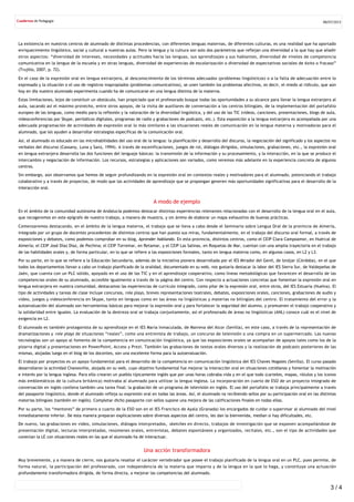 La existencia en nuestros centros de alumnado de distintas procedencias, con diferentes lenguas maternas, de diferentes culturas, es una realidad que ha aportado
enriquecimiento lingüístico, social y cultural a nuestras aulas. Pero la lengua y la cultura son solo dos parámetros que reflejan una diversidad a la que hay que añadir
otros aspectos: “diversidad de intereses, necesidades y actitudes hacia las lenguas, sus aprendizajes y sus hablantes, diversidad de niveles de competencia
comunicativa en la lengua de la escuela y en otras lenguas, diversidad de experiencias de escolarización o diversidad de expectativas sociales de éxito o fracaso”
(Trujillo, 2007, p. 72).
En el caso de la expresión oral en lengua extranjera, al desconocimiento de los términos adecuados (problemas lingüísticos) o a la falta de adecuación entre lo
expresado y la situación o el uso de registros inapropiados (problemas comunicativos), se unen también los problemas afectivos, es decir, el miedo al ridículo, que aún
hoy en día nuestro alumnado experimenta cuando ha de comunicarse en una lengua distinta de la materna.
Estas limitaciones, lejos de constituir un obstáculo, han propiciado que el profesorado busque todas las oportunidades a su alcance para llevar la lengua extranjera al
aula, sacando así el máximo provecho, entre otros apoyos, de la visita de auxiliares de conversación a los centros bilingües, de la implementación del portafolio
europeo de las lenguas, como medio para la reflexión y la valoración de la diversidad lingüística, y del uso de las TIC (vídeos, canciones, presentaciones, blogs de aula,
videoconferencias por Skype, periódicos digitales, programas de radio y grabaciones de podcasts, etc.). Esta exposición a la lengua extranjera es acompañada por una
adecuada programación de actividades de expresión oral lo más similares a las situaciones reales de comunicación en la lengua materna y motivadoras para el
alumnado, que les ayuden a desarrollar estrategias específicas de la comunicación oral.
Así, el alumnado es educado en las microhabilidades del uso oral de la lengua: la planificación y desarrollo del discurso, la negociación del significado y los aspectos no
verbales del discurso (Cassany, Luna y Sanz, 1994). A través de escenificaciones, juegos de rol, diálogos dirigidos, simulaciones, grabaciones, etc., la expresión oral
en lengua extranjera desarrolla las dos funciones del lenguaje básicas: la transmisión de la información y su procesamiento, y la interacción, en la que se produce el
intercambio y negociación de información. Los recursos, estrategias y aplicaciones son variados, como veremos más adelante en la experiencia concreta de algunos
centros.
Sin embargo, aún observamos que hemos de seguir profundizando en la expresión oral en contextos reales y motivadores para el alumnado, potenciando el trabajo
colaborativo y a través de proyectos, de modo que las actividades de aprendizaje que se propongan generen más oportunidades significativas para el desarrollo de la
interacción oral.
A modo de ejemplo
En el ámbito de la comunidad autónoma de Andalucía podemos destacar distintas experiencias relevantes relacionadas con el desarrollo de la lengua oral en el aula,
que recogeremos en este epígrafe de nuestro trabajo, a manera de muestra, y sin ánimo de elaborar un mapa exhaustivo de buenas prácticas.
Comenzaremos destacando, en el ámbito de la lengua materna, el trabajo que se lleva a cabo desde el Seminario sobre Lengua Oral de la provincia de Almería,
integrado por un grupo de docentes procedentes de distintos centros que han puesto sus miras, fundamentalmente, en el trabajo del discurso oral formal, a través de
exposiciones y debates, como podemos comprobar en su blog, Aprender hablando. En esta provincia, distintos centros, como el CEIP Clara Campoamor, en Huércal de
Almería; el CEIP José Díaz Díaz, de Pechina; el CEIP Torremar, en Retamar, y el CEIP Las Salinas, en Roquetas de Mar, cuentan con una amplia trayectoria en el trabajo
de las habilidades orales y, de forma particular, en lo que se refiere a las exposiciones formales, tanto en lengua materna como, en algunos casos, en L2 y L3.
Por su parte, en lo que se refiere a la Educación Secundaria, además de la iniciativa pionera desarrollada por el IES Mirador del Genil, de Iznájar (Córdoba), en el que
todos los departamentos llevan a cabo un trabajo planificado de la oralidad, documentado en su web, nos gustaría destacar la labor del IES Sierra Sur, de Valdepeñas de
Jaén, que cuenta con un PLC sólido, apoyado en el uso de las TIC y en el aprendizaje cooperativo, como líneas metodológicas que favorecen el desarrollo de las
competencias orales de su alumnado, accesible igualmente a través de la página del centro. Con respecto a actuaciones concretas que fomentan la expresión oral en
lengua extranjera en nuestra comunidad, destacamos las experiencias de currículo integrado, como pilar de la expresión oral, entre otros, del IES Estuaria (Huelva). El
tipo de actividades y tareas de clase incluye concursos, role plays, breves representaciones teatrales, debates, exposiciones orales, canciones, grabaciones de audio y
vídeo, juegos y videoconferencia en Skype, tanto en lenguas como en las áreas no lingüísticas y materias no bilingües del centro. El tratamiento del error y la
autoevaluación del alumnado son herramientas básicas para mejorar la expresión oral y para fortalecer la seguridad del alumno, y promueven el trabajo cooperativo y
la solidaridad entre iguales. La evaluación de la destreza oral se trabaja conjuntamente, así el profesorado de áreas no lingüísticas (ANL) conoce cuál es el nivel de
exigencia en L2.
El alumnado es también protagonista de su aprendizaje en el IES María Inmaculada, de Mairena del Alcor (Sevilla), en este caso, a través de la representación de
dramatizaciones y role plays de situaciones “reales”, como una entrevista de trabajo, un concurso de televisión o una compra en un supermercado. Las nuevas
tecnologías son un apoyo al fomento de la competencia en comunicación lingüística, ya que las exposiciones orales se acompañan de apoyos tales como los de la
pizarra digital y presentaciones en PowerPoint, Access y Prezi. También las grabaciones de textos orales diversos y la realización de podcasts posteriores de las
mismas, alojadas luego en el blog de los docentes, son una excelente forma para la autoevaluación.
El trabajo por proyectos es un apoyo fundamental para el desarrollo de la competencia en comunicación lingüística del IES Chaves Nogales (Sevilla). El curso pasado
desarrollaron la actividad Chavesville, alojada en su web, cuyo objetivo fundamental fue mejorar la interacción oral en situaciones cotidianas y fomentar la motivación
e interés por la lengua inglesa. Para ello crearon un pueblo típicamente inglés que por unas horas cobraba vida y en el que todo (carteles, mapas, rótulos y los iconos
más emblemáticos de la cultura británica) motivaba al alumnado para utilizar la lengua inglesa. La incorporación en cuarto de ESO de un proyecto integrado de
conversación en inglés conlleva también una tarea final: la grabación de un programa de televisión en inglés. El uso del portafolio se trabaja principalmente a través
del pasaporte lingüístico, donde el alumnado refleja su expresión oral en todas las áreas. Así, el alumnado va recibiendo sellos por su participación oral en las distintas
materias bilingües (también en inglés). Completar dicho pasaporte con sellos supone una mejora de las calificaciones finales en todas ellas.
Por su parte, los “mentores” de primero a cuarto de la ESO son en el IES Francisco de Ayala (Granada) los encargados de cuidar o supervisar al alumnado del nivel
inmediatamente inferior. De esta manera preparan explicaciones sobre diversos aspectos del centro, les dan la bienvenida, median si hay dificultades, etc.
De nuevo, las grabaciones en vídeo, simulaciones, diálogos interpretados, sketches en directo, trabajos de investigación que se exponen acompañándose de
presentación digital, lecturas interpretadas, resúmenes orales, entrevistas, debates espontáneos y organizados, recitales, etc., son el tipo de actividades que
conectan la LE con situaciones reales en las que el alumnado ha de interactuar.
Una acción transformadora
Muy brevemente, y a manera de cierre, nos gustaría resaltar el carácter vertebrador que posee el trabajo planificado de la lengua oral en un PLC, pues permite, de
forma natural, la participación del profesorado, con independencia de la materia que imparta y de la lengua en la que lo haga, y constituye una actuación
profundamente transformadora dirigida, de forma directa, a mejorar las competencias del alumnado.
08/07/2015
3 / 4
 