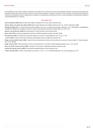 En la actualidad, el marco teórico relativo al tratamiento de la lengua oral en las aulas se encuentra suficientemente clarificado y constituye la base de diferentes
propuestas prácticas que se están llevando a cabo en los centros más innovadores. La puesta en marcha de un PLC constituye una excelente oportunidad para
concienciar al profesorado acerca de la importancia de la lengua oral y para generalizar estas prácticas de aula, a través de propuestas consensuadas que impliquen a
la comunidad educativa en su conjunto.
Para saber más
Autoría compartida (2005).Hablar en clase. Cómo trabajar la lengua oral en el centro escolar. Barcelona: Graó.
Cassany, Daniel; Luna, Marta; Sanz, Glòria (1994).Enseñar lengua. Barcelona: Graó. Epígrafe “Expresión oral”, pp. 134‐150, reimpresión del 2008.
Fabregat, Santiago (2011). “La elaboración del proyecto lingüístico de centro: una experiencia formativa compartida”, en M.ª Pilar Núñez y José Rienda.La
investigación en Didáctica de la Lengua y la Literatura: situación actual y perspectivas de futuro. Madrid: SEDLL, pp. 2.061‐2.074.
Martínez, Juan de Dios (ed.) (2008).Oral Communication in the EFL Classroom. Sevilla: Ediciones Alfar.
Mercer, Neil (1997).La construcción guiada del conocimiento. El habla de profesores y alumnos. Barcelona: Paidós.
Vilà, Montserrat (2004). “Actividad oral e intervención didáctica en las aulas”, en Glosas Didácticas, núm. 12, pp. 113‐120.
– (coord.) (2005). El discurso oral formal. Contenidos de aprendizaje y secuen‐cias didácticas. Barcelona: Graó.
Ortega, José Luis; Madrid, Daniel (2009). “¿Que técnicas de comunicación oral valoran más los profesores y alumnos en la clase de inglés?”, en Porta Linguarum,
núm. 12, pp. 183‐204.
Ortega, Lourdes (1999). “Planning and focus on form in L2 oral performance”, en Studies in Second Language Acquisition, núm. 21, pp. 109‐148.
Palou, Juli; Bosch, Carmina (coords.) (2005). La lengua oral en la escuela. 10 experiencias didácticas. Barcelona: Graó.
Sánchez‐Cano, Manuel (coord.) (2009).La conversación en pequeños grupos en el aula. Barcelona: Graó.
Trujillo, Fernando (2007). “Enseñar nuevas lenguas en la escuela: L1, L2, LE..., NL”, en Revista de Educación, núm. 343, mayo‐agosto, pp. 71‐91.
08/07/2015
4 / 4
 
