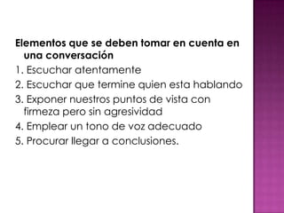 Elementos que se deben tomar en cuenta en
una conversación
1. Escuchar atentamente
2. Escuchar que termine quien esta hablando
3. Exponer nuestros puntos de vista con
firmeza pero sin agresividad
4. Emplear un tono de voz adecuado
5. Procurar llegar a conclusiones.
 