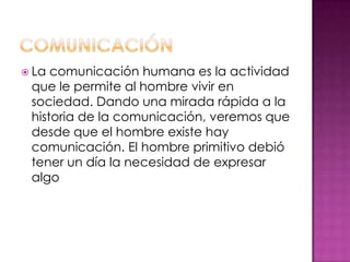  La comunicación humana es la actividad
que le permite al hombre vivir en
sociedad. Dando una mirada rápida a la
historia de la comunicación, veremos que
desde que el hombre existe hay
comunicación. El hombre primitivo debió
tener un día la necesidad de expresar
algo
 