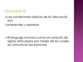  Las condiciones básicas de la vida social
son:
comprender y expresar.
 El lenguaje humano como el conjunto de
signos articulados por medio de los cuales
se comunican las personas
 