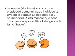  La lengua (el idioma) es como una
propiedad comunal, cada individuo se
sirve de ella según sus necesidades y
posibilidades. A esa manera que tiene
cada persona para utilizar la lengua se le
llama “habla”.
 