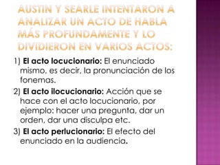 1) El acto locucionario: El enunciado
mismo, es decir, la pronunciación de los
fonemas.
2) El acto ilocucionario: Acción que se
hace con el acto locucionario, por
ejemplo: hacer una pregunta, dar un
orden, dar una disculpa etc.
3) El acto perlucionario: El efecto del
enunciado en la audiencia.
 