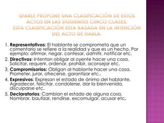 1. Representativos: El hablante se comprometa que un
comentario se refiere a la realidad y que es un hecho. Por
ejemplo: afirmar, negar, confesar, admitir, notificar etc.
2. Directivos: Intentan obligar al oyente hacer una cosa.
Solicitar, requerir, ordenar, prohibir, aconsejar etc.
3. Compromisorios: Obligan al hablante hacer una cosa.
Prometer, jurar, ofrecerse, garantizar etc..
4. Expresivos: Expresan el estado de ánimo del hablante.
Agradecer, felicitar, condolerse, dar la bienvenida,
disculparse etc.
5. Declaratorios: Cambian el estado de alguna cosa.
Nombrar, bautizar, rendirse, excomulgar, acusar etc.
 