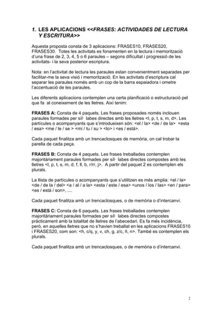 1. LES APLICACIONS <<FRASES: ACTIVIDADES DE LECTURA
   Y ESCRITURA>>

Aquesta proposta consta de 3 aplicacions: FRASES10, FRASES20,
FRASES30. Totes les activitats es fonamenten en la lectura i memorització
d’una frase de 2, 3, 4, 5 o 6 paraules – segons dificultat i progressió de les
activitats- i la seva posterior escriptura.

Nota: en l’activitat de lectura les paraules estan convenientment separades per
facilitar-me la seva visió i memorització. En les activitats d’escriptura cal
separar les paraules només amb un cop de la barra espaiadora i ometre
l’accentuació de les paraules.

Les diferents aplicacions contemplen una certa planificació o estructuració pel
que fa al coneixement de les lletres. Així tenim:

FRASES A: Consta de 4 paquets. Les frases proposades només inclouen
paraules formades per síl· labes directes amb les lletres <l, p, t, s, m, d>. Les
partícules o acompanyants que s’introdueixen són: <el / la> <de / de la> <esta
/ esa> <me / le / se > <mi / tu / su > <lo> i <es / está>.

Cada paquet finalitza amb un trencaclosques de memòria, on cal trobar la
parella de cada peça.

FRASES B: Consta de 4 paquets. Les frases treballades contemplen
majoritàriament paraules formades per síl· labes directes compostes amb les
lletres <l, p, t, s, m, d, f, ll, b, r/rr, j>. A partir del paquet 2 es contemplen els
plurals.

La llista de partícules o acompanyants que s’utilitzen es més amplia: <el / la>
<de / de la / del> <a / al / a la> <esta / este / esa> <unos / los / las> <en / para>
<es / está / son>, ....

Cada paquet finalitza amb un trencaclosques, o de memòria o d’intercanvi.

FRASES C: Consta de 6 paquets. Les frases treballades contemplen
majoritàriament paraules formades per síl· labes directes compostes
pràcticament amb la totalitat de lletres de l’abecedari. Es fa més incidència,
però, en aquelles lletres que no s’havien treballat en les aplicacions FRASES10
i FRASES20, com son: <h, c/q, y, v, ch, g, z/c, ñ, n>. També es contemplen els
plurals.

Cada paquet finalitza amb un trencaclosques, o de memòria o d’intercanvi.




                                                                                         2
 