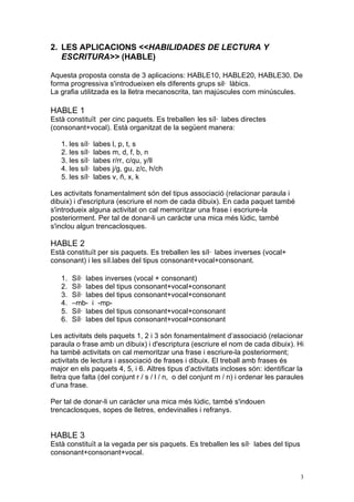 2. LES APLICACIONS <<HABILIDADES DE LECTURA Y
   ESCRITURA>> (HABLE)

Aquesta proposta consta de 3 aplicacions: HABLE10, HABLE20, HABLE30. De
forma progressiva s'introdueixen els diferents grups sil· làbics.
La grafia utilitzada es la lletra mecanoscrita, tan majúscules com minúscules.

HABLE 1
Està constituït per cinc paquets. Es treballen les síl· labes directes
(consonant+vocal). Està organitzat de la següent manera:

   1. les síl·   labes l, p, t, s
   2. les síl·   labes m, d, f, b, n
   3. les síl·   labes r/rr, c/qu, y/ll
   4. les síl·   labes j/g, gu, z/c, h/ch
   5. les síl·   labes v, ñ, x, k

Les activitats fonamentalment són del tipus associació (relacionar paraula i
dibuix) i d'escriptura (escriure el nom de cada dibuix). En cada paquet també
s'introdueix alguna activitat on cal memoritzar una frase i escriure-la
posteriorment. Per tal de donar-li un caràcte una mica més lúdic, també
                                              r
s'inclou algun trencaclosques.

HABLE 2
Està constituït per sis paquets. Es treballen les síl· labes inverses (vocal+
consonant) i les síl.labes del tipus consonant+vocal+consonant.

   1.   Síl· labes inverses (vocal + consonant)
   2.   Síl· labes del tipus consonant+vocal+consonant
   3.   Síl· labes del tipus consonant+vocal+consonant
   4.   –mb- i -mp-
   5.   Síl· labes del tipus consonant+vocal+consonant
   6.   Síl· labes del tipus consonant+vocal+consonant

Les activitats dels paquets 1, 2 i 3 són fonamentalment d’associació (relacionar
paraula o frase amb un dibuix) i d'escriptura (escriure el nom de cada dibuix). Hi
ha també activitats on cal memoritzar una frase i escriure-la posteriorment;
activitats de lectura i associació de frases i dibuix. El treball amb frases és
major en els paquets 4, 5, i 6. Altres tipus d’activitats incloses són: identificar la
lletra que falta (del conjunt r / s / l / n, o del conjunt m / n) i ordenar les paraules
d’una frase.

Per tal de donar-li un caràcter una mica més lúdic, també s'inclouen
trencaclosques, sopes de lletres, endevinalles i refranys.


HABLE 3
Està constituït a la vegada per sis paquets. Es treballen les síl· labes del tipus
consonant+consonant+vocal.


                                                                                      3
 