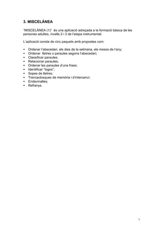 3. MISCELÀNEA

“MISCELÁNEA (1)” és una aplicació adreçada a la formació bàsica de les
persones adultes, nivells 2 i 3 de l’etapa instrumental.

L’aplicació consta de cinc paquets amb propostes com:

•   Ordenar l’abecedari, els dies de la setmana, els mesos de l’any;
•   Ordenar lletres o paraules segons l’abecedari;
•   Classificar paraules;
•   Relacionar paraules;
•   Ordenar les paraules d’una frase;
•   Identificar “logos”;
•   Sopes de lletres;
•   Trencaclosques de memòria i d’intercanvi;
•   Endevinalles;
•   Refranys.




                                                                         5
 