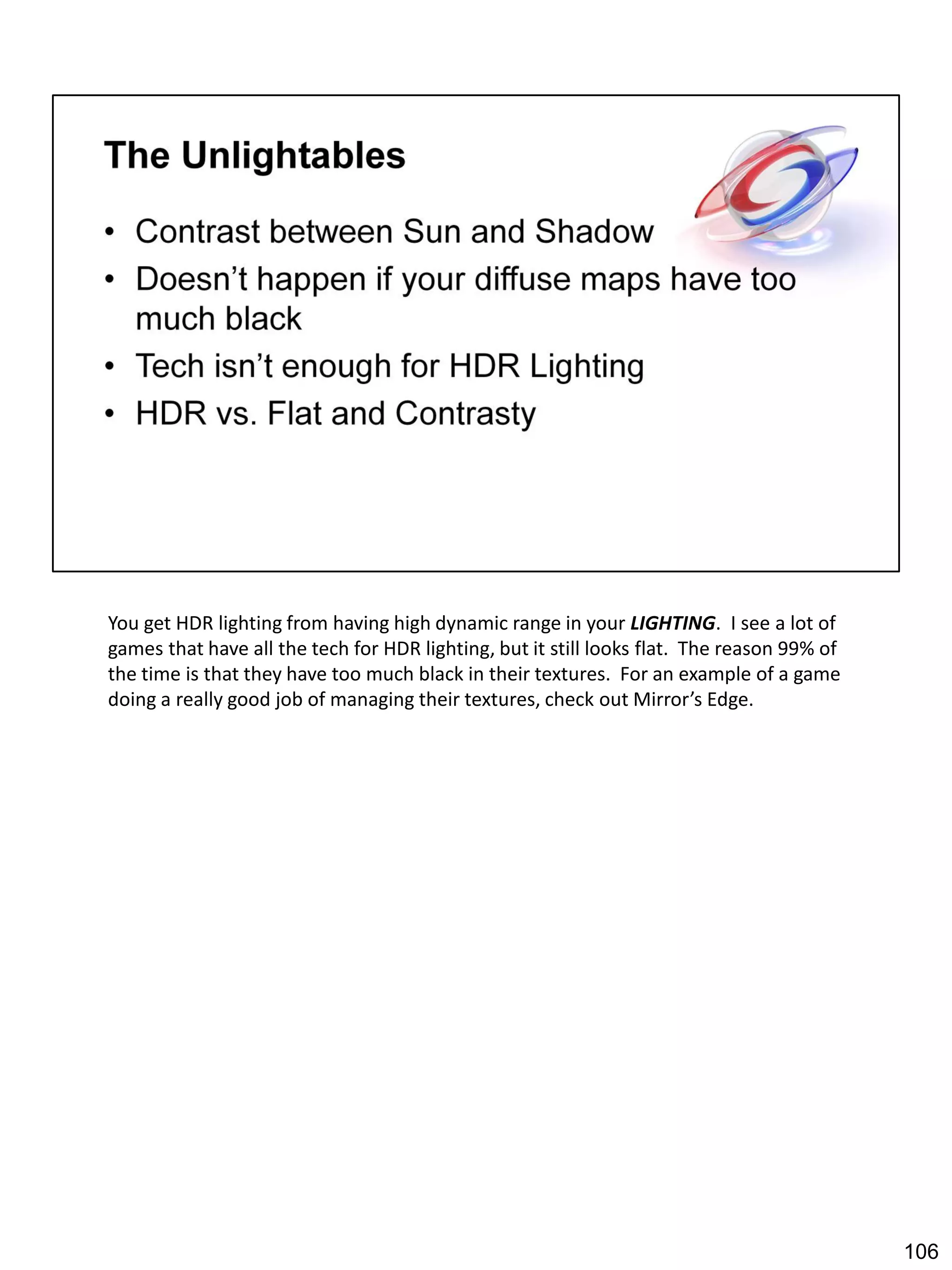 You get HDR lighting from having high dynamic range in your LIGHTING. I see a lot of
games that have all the tech for HDR lighting, but it still looks flat. The reason 99% of
the time is that they have too much black in their textures. For an example of a game
doing a really good job of managing their textures, check out Mirror’s Edge.




                                                                                            106
 