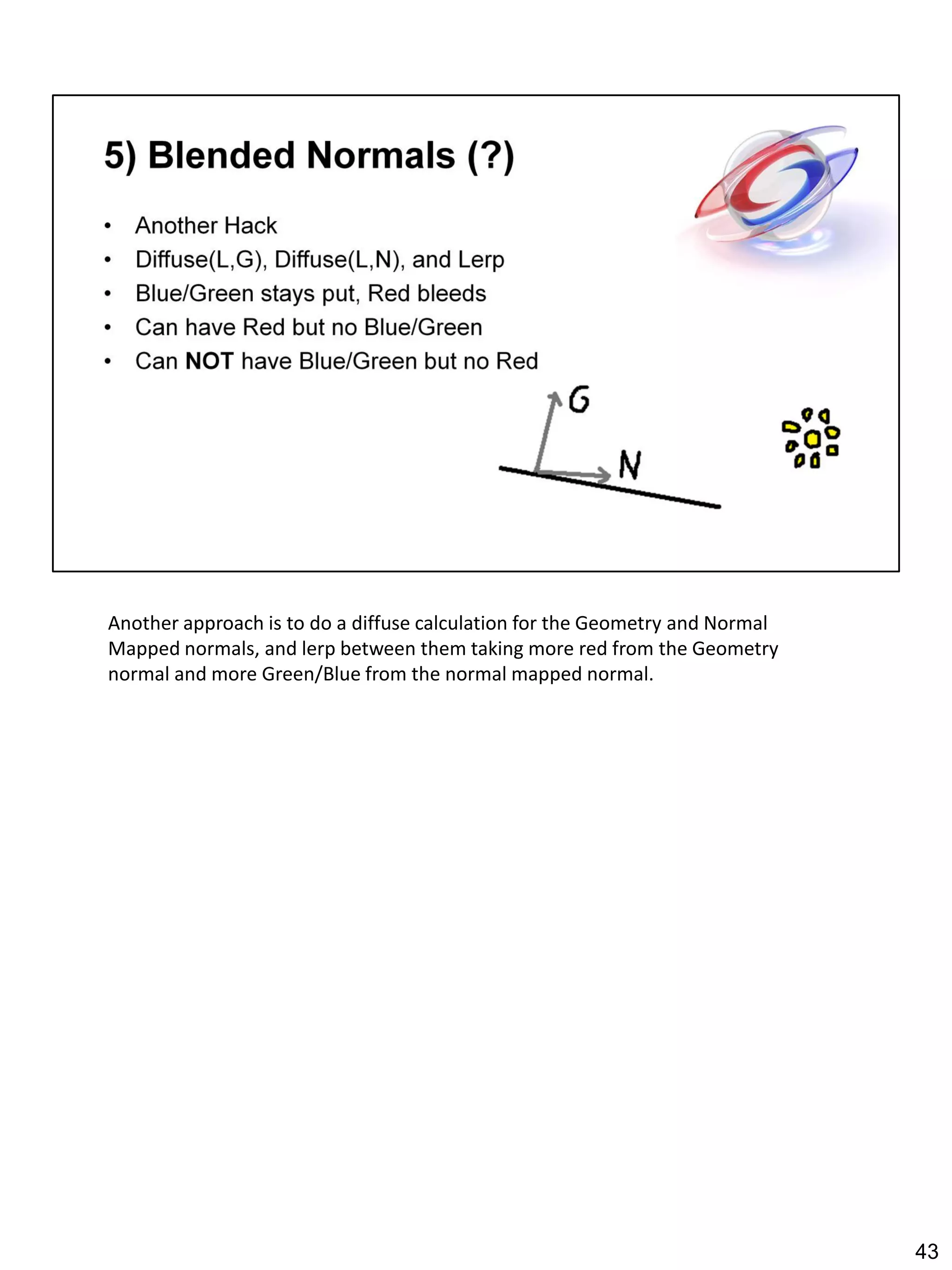 Another approach is to do a diffuse calculation for the Geometry and Normal
Mapped normals, and lerp between them taking more red from the Geometry
normal and more Green/Blue from the normal mapped normal.




                                                                              43
 