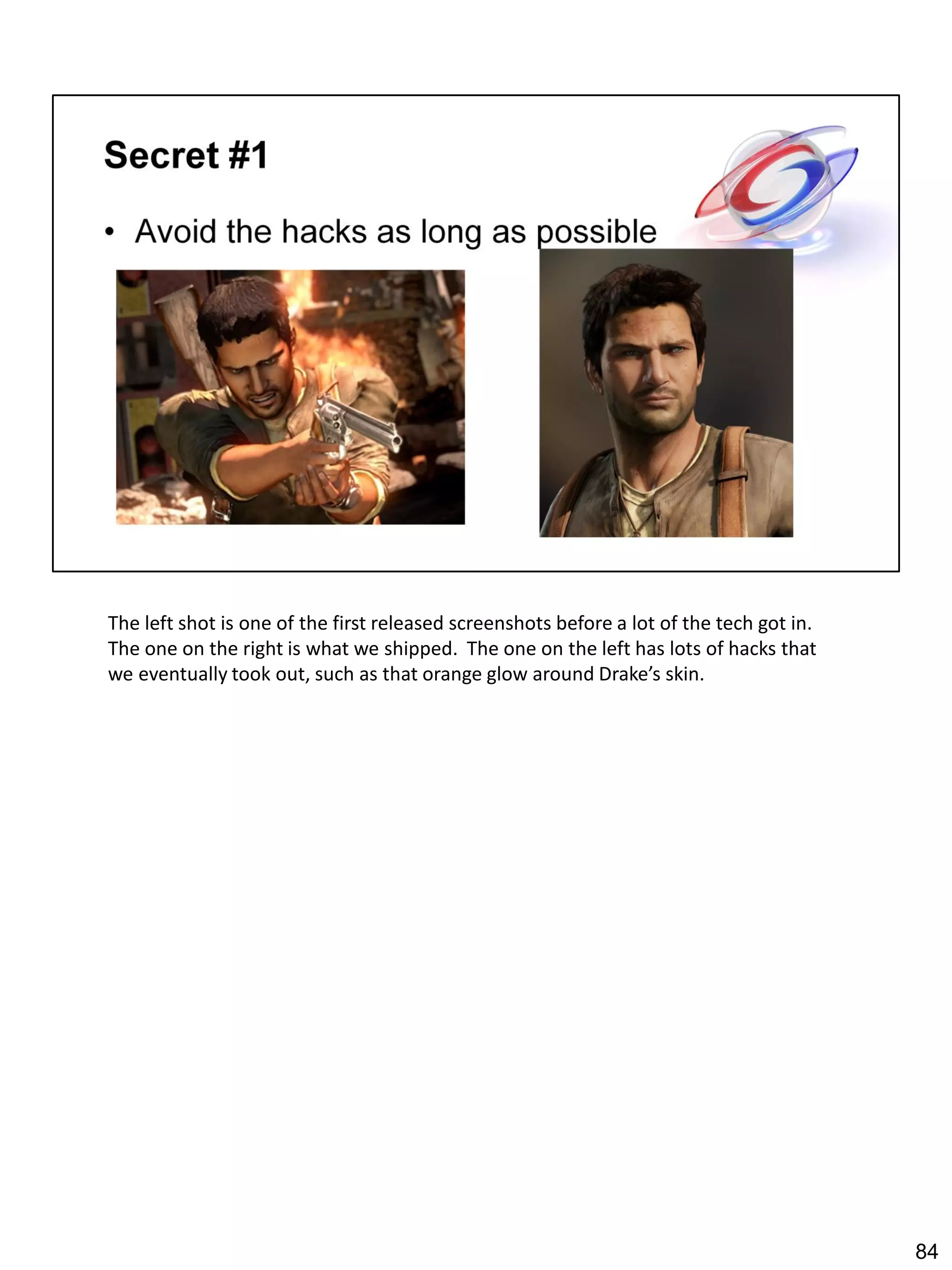 The left shot is one of the first released screenshots before a lot of the tech got in.
The one on the right is what we shipped. The one on the left has lots of hacks that
we eventually took out, such as that orange glow around Drake’s skin.




                                                                                          84
 