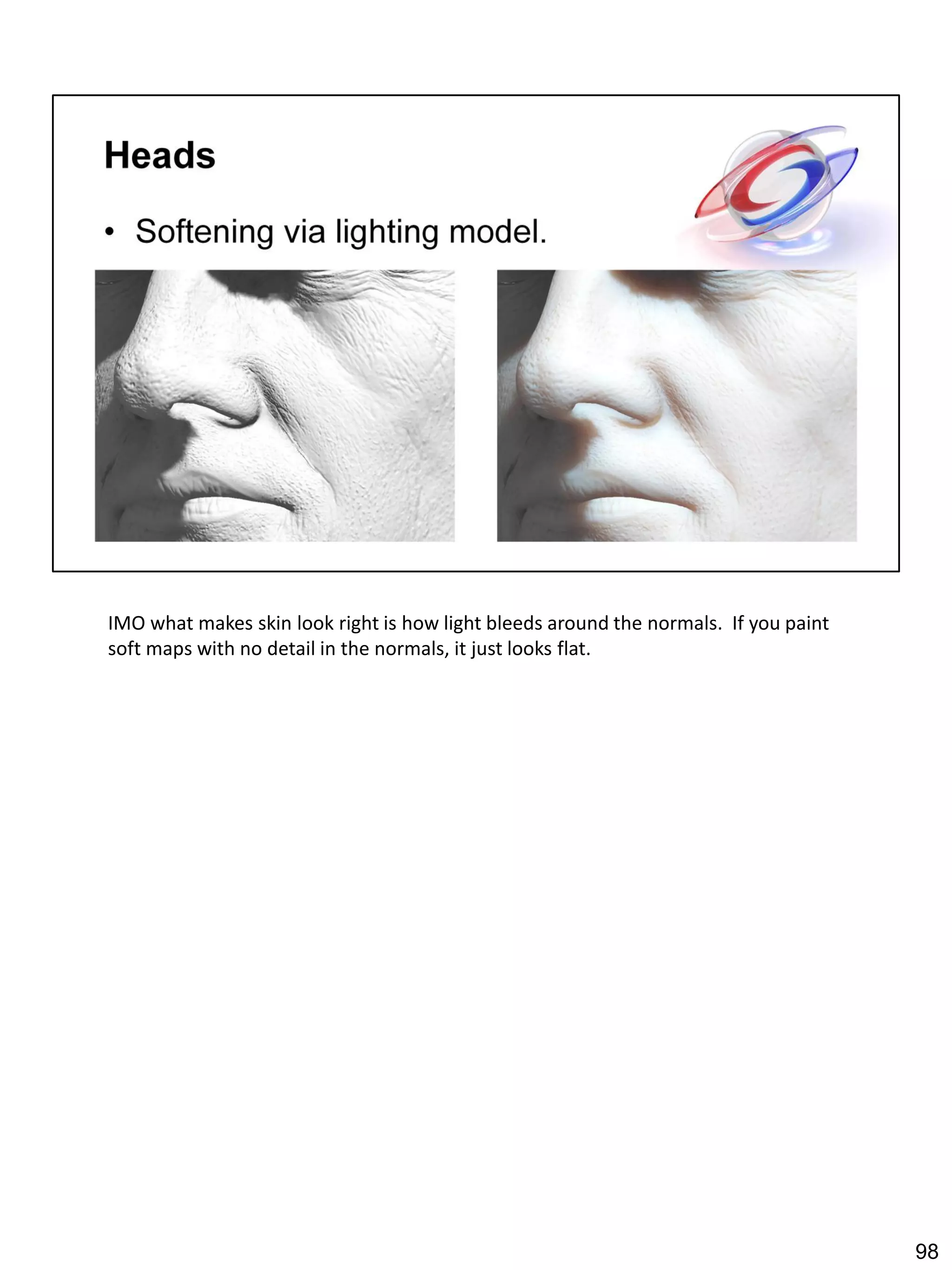 IMO what makes skin look right is how light bleeds around the normals. If you paint
soft maps with no detail in the normals, it just looks flat.




                                                                                      98
 