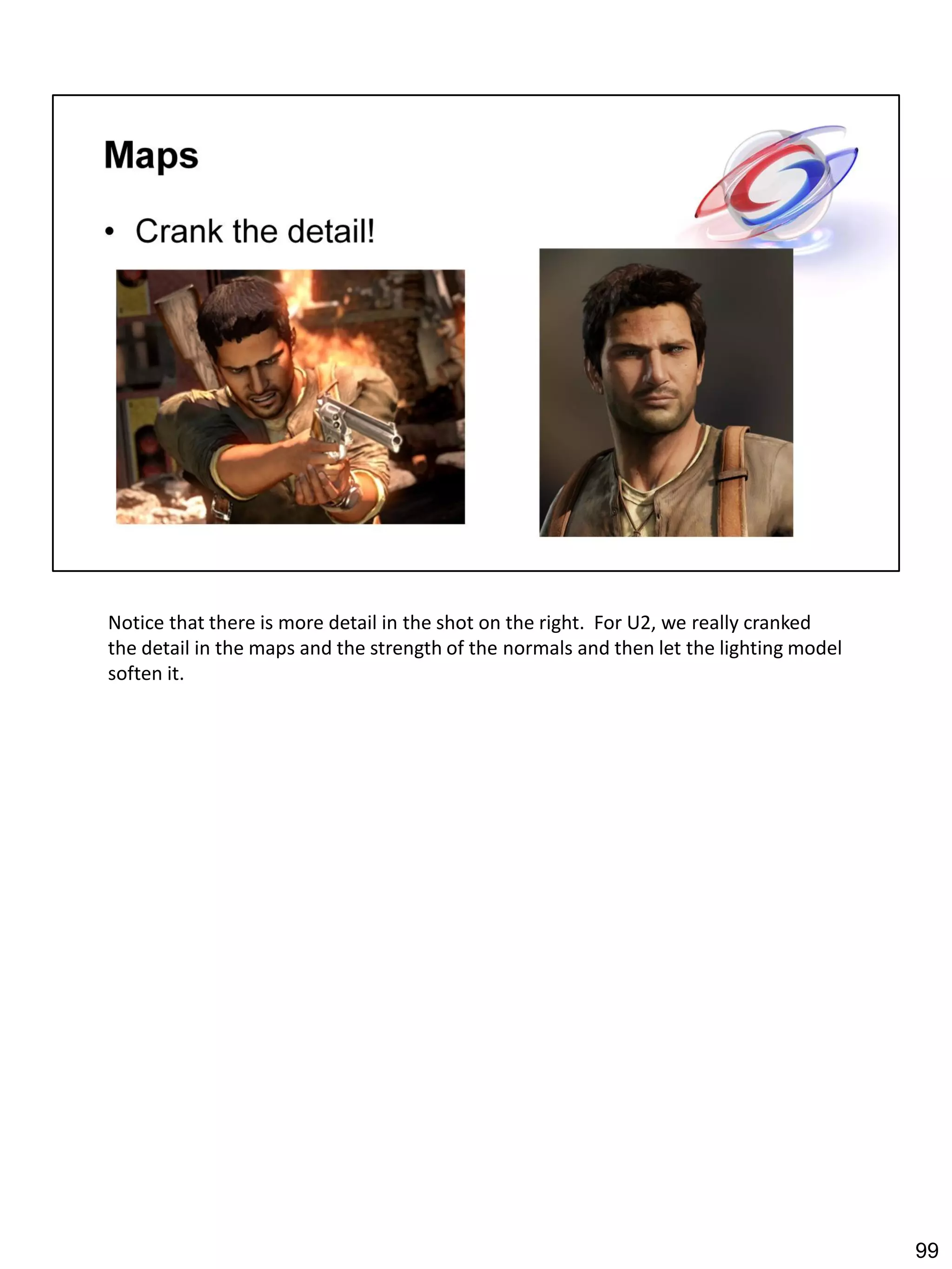 Notice that there is more detail in the shot on the right. For U2, we really cranked
the detail in the maps and the strength of the normals and then let the lighting model
soften it.




                                                                                         99
 