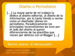 Diseño o Periodismo [...] La mayor parte de mi trabajo la dedico al diseño editorial, al diseño de la información, por lo tanto tiendo a verme como un diseñador idóneo en periodismo. Paradójicamente los principales inconvenientes los tuve por el lado del diseño al querer diferenciarme de las plantillas que vienen por defecto con el Blogger [...] Ramiro Alonso -El Manipulador- Pregunta 2:  Diseño o Periodismo ¿Qué te pasó con el diseño/contenido?  