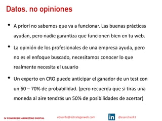 eduardo@estrategasweb.com @esanchez43
Datos, no opiniones
• A priori no sabemos que va a funcionar. Las buenas prácticas
ayudan, pero nadie garantiza que funcionen bien en tu web.
• La opinión de los profesionales de una empresa ayuda, pero
no es el enfoque buscado, necesitamos conocer lo que
realmente necesita el usuario
• Un experto en CRO puede anticipar el ganador de un test con
un 60 – 70% de probabilidad. (pero recuerda que si tiras una
moneda al aire tendrás un 50% de posibilidades de acertar)
 