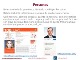 eduardo@estrategasweb.com @esanchez43
Personas
No es oro todo lo que reluce. No todo son Buyer Personas.
Deben incluir la información relativa a tu producto o servicio.
Qué necesita, cómo le ayudará, cuánto lo necesita, que alternativas
considera, qué pasa si no lo compra, y qué si lo compra, qué factores
son clave para que tome una decisión, qué le puede frenar aunque
considere el producto adecuado, etc..
https://fakecrow.com/free-persona-template/
https://uxpressia.com/
 